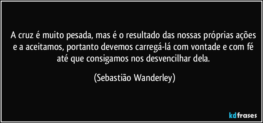 A cruz é muito pesada, mas é o resultado das nossas próprias ações e a aceitamos, portanto devemos carregá-lá com vontade e com fé até que consigamos nos desvencilhar dela. (Sebastião Wanderley)
