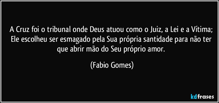 A Cruz foi o tribunal onde Deus atuou como o Juiz, a Lei e a Vítima; Ele escolheu ser esmagado pela Sua própria santidade para não ter que abrir mão do Seu próprio amor. (Fabio Gomes)