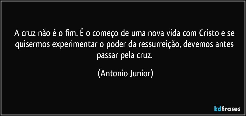 A cruz não é o fim. É o começo de uma nova vida com Cristo e se quisermos experimentar o poder da ressurreição, devemos antes passar pela cruz. (Antonio Junior)