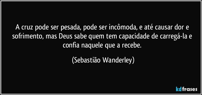 A cruz pode ser pesada, pode ser incômoda, e até causar dor e sofrimento, mas Deus sabe quem tem capacidade de carregá-la e confia naquele que a recebe. (Sebastião Wanderley)