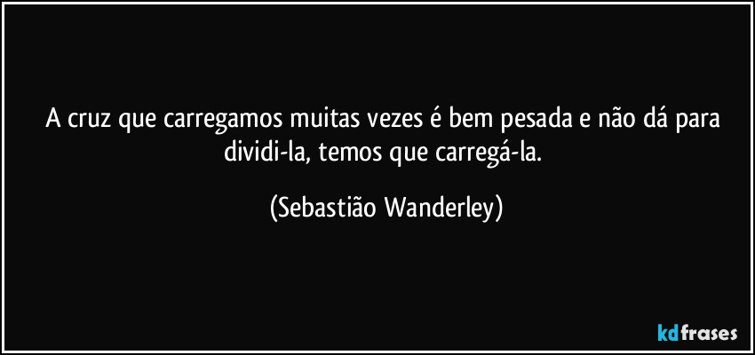 A cruz que carregamos muitas vezes é bem pesada e não dá para dividi-la, temos que carregá-la. (Sebastião Wanderley)