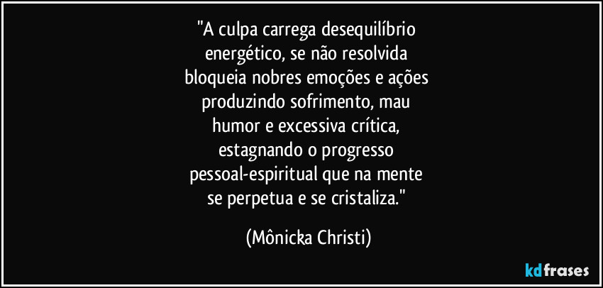 "A culpa carrega desequilíbrio 
energético, se não resolvida 
bloqueia nobres emoções e ações 
produzindo sofrimento, mau 
humor e excessiva crítica, 
estagnando o progresso 
pessoal-espiritual que na mente 
se perpetua e se cristaliza." (Mônicka Christi)