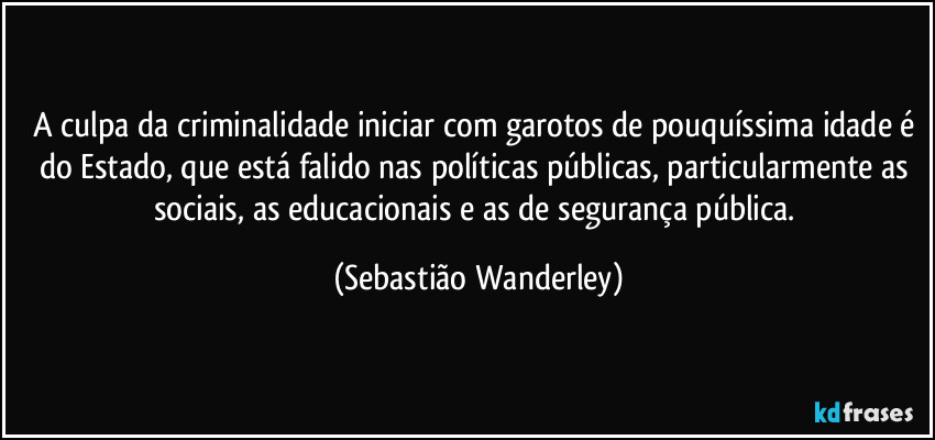 A culpa da criminalidade iniciar com garotos de pouquíssima idade é do Estado, que está falido nas políticas públicas, particularmente as sociais, as educacionais e as de segurança pública. (Sebastião Wanderley)