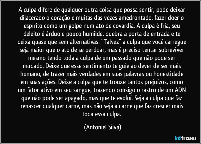 A culpa difere de qualquer outra coisa que possa sentir, pode deixar dilacerado o coração e muitas das vezes amedrontado, fazer doer o espírito como um golpe num ato de covardia. A culpa é fria, seu deleito é árduo e pouco humilde, quebra a porta de entrada e te deixa quase que sem alternativas. “Talvez” a culpa que você carregue seja maior que o ato de se perdoar, mas é preciso tentar sobreviver mesmo tendo toda a culpa de um passado que não pode ser mudado. Deixe que esse sentimento te guie ao dever de ser mais humano, de trazer mais verdades em suas palavras ou honestidade em suas ações. Deixe a culpa que te trouxe tantos prejuízos, como um fator ativo em seu sangue, trazendo consigo o rastro de um ADN que não pode ser apagado, mas que te evoluí. Seja a culpa que faz renascer qualquer carne, mas não seja a carne que faz crescer mais toda essa culpa. (Antoniel Silva)