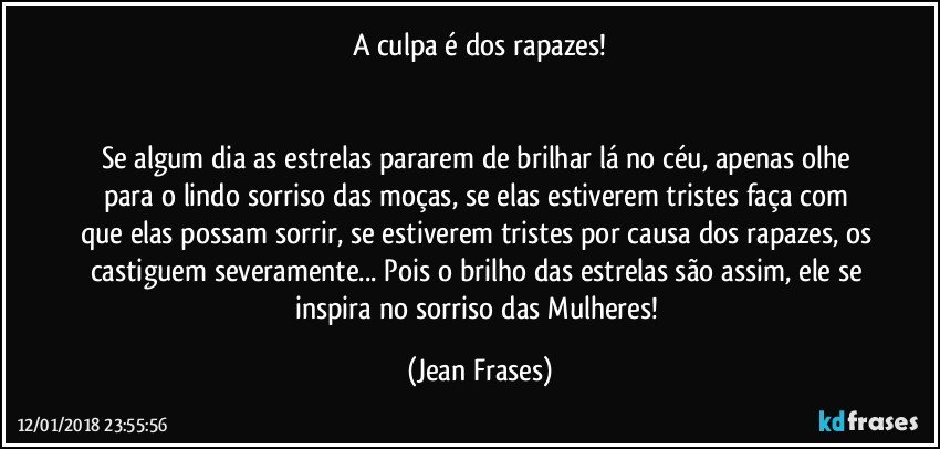 A culpa é dos rapazes!


Se algum dia as estrelas pararem de brilhar lá no céu, apenas olhe para o lindo sorriso das moças, se elas estiverem tristes faça com que elas possam sorrir, se estiverem tristes por causa dos rapazes, os castiguem severamente... Pois o brilho das estrelas são assim, ele se inspira no sorriso das Mulheres! (Jean Frases)