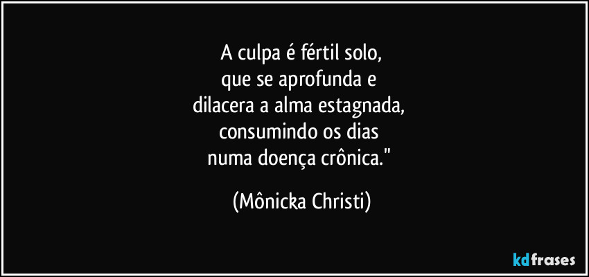 A culpa é fértil solo,
que se aprofunda e 
dilacera a alma estagnada, 
consumindo os dias 
numa doença crônica." (Mônicka Christi)