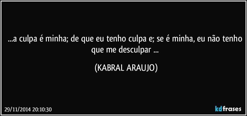 ...a culpa é minha; de que eu tenho culpa e; se é minha, eu não tenho que me desculpar ... (KABRAL ARAUJO)