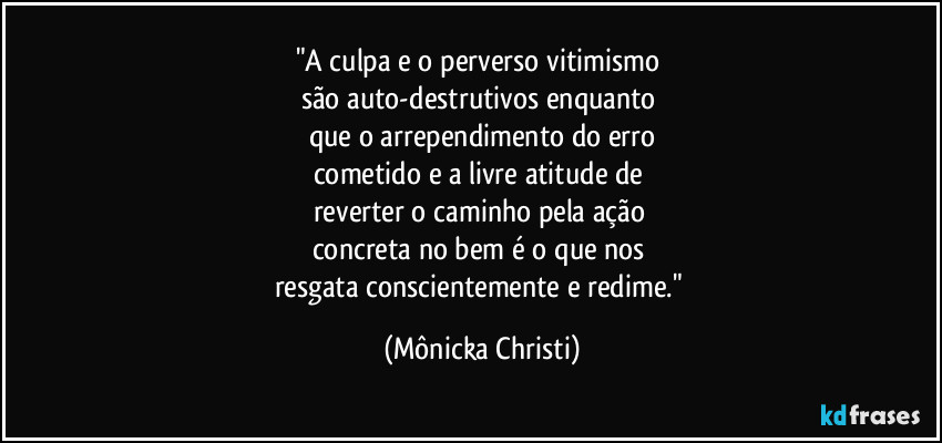 "A culpa e o perverso vitimismo 
são auto-destrutivos enquanto 
que o arrependimento do erro
cometido e a livre atitude de 
reverter o caminho pela ação 
concreta no bem é o que nos 
resgata conscientemente e redime." (Mônicka Christi)