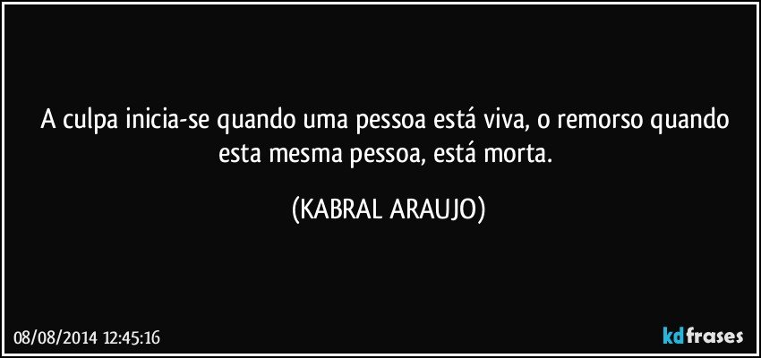 A culpa inicia-se quando uma pessoa está viva, o remorso quando esta mesma pessoa, está morta. (KABRAL ARAUJO)