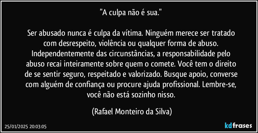 "A culpa não é sua." 

Ser abusado nunca é culpa da vítima. Ninguém merece ser tratado com desrespeito, violência ou qualquer forma de abuso. Independentemente das circunstâncias, a responsabilidade pelo abuso recai inteiramente sobre quem o comete. Você tem o direito de se sentir seguro, respeitado e valorizado. Busque apoio, converse com alguém de confiança ou procure ajuda profissional. Lembre-se, você não está sozinho nisso. (Rafael Monteiro da Silva)