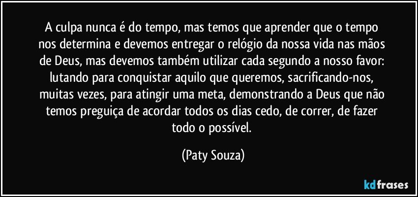 A culpa nunca é do tempo, mas temos que aprender que o tempo nos determina e devemos entregar o relógio da nossa vida nas mãos de Deus, mas devemos também utilizar cada segundo a nosso favor: lutando para conquistar aquilo que queremos, sacrificando-nos, muitas vezes, para atingir uma meta, demonstrando a Deus que não temos preguiça de acordar todos os dias cedo, de correr, de fazer todo o possível. (Paty Souza)
