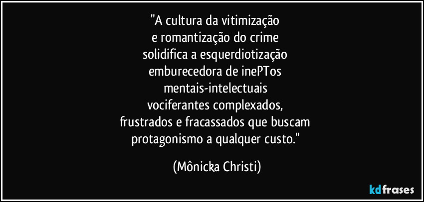 "A cultura da vitimização
e romantização do crime
solidifica a esquerdiotização
emburecedora de inePTos
mentais-intelectuais
vociferantes complexados,
frustrados e fracassados que buscam
protagonismo a qualquer custo." (Mônicka Christi)