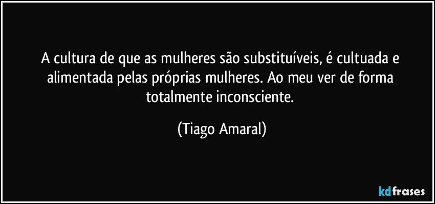 A cultura de que as mulheres são substituíveis, é cultuada e alimentada pelas próprias mulheres. Ao meu ver de forma totalmente inconsciente. (Tiago Amaral)