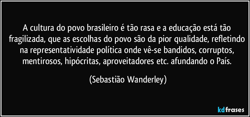 A cultura do povo brasileiro é tão rasa e a educação está tão fragilizada, que as escolhas do povo são da pior qualidade, refletindo na representatividade política onde vê-se bandidos, corruptos, mentirosos, hipócritas, aproveitadores etc. afundando o País. (Sebastião Wanderley)