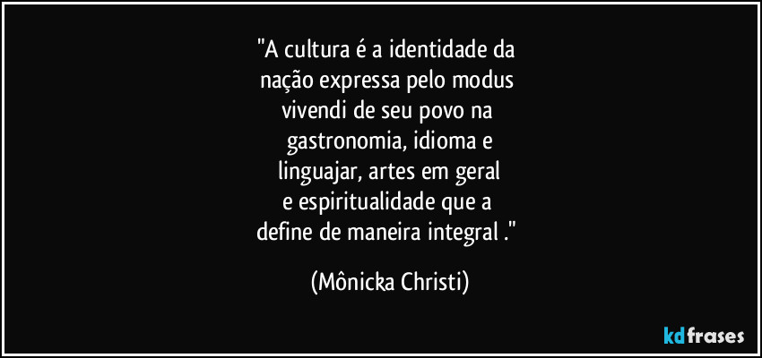 "A cultura é a identidade da 
nação expressa pelo modus 
vivendi de seu povo na 
gastronomia, idioma e
 linguajar, artes em geral 
e espiritualidade que a 
define de maneira integral ." (Mônicka Christi)
