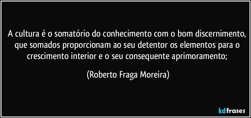 A cultura é o somatório do conhecimento com o bom discernimento, que somados proporcionam ao seu detentor os elementos para o crescimento interior e o seu consequente aprimoramento; (Roberto Fraga Moreira)