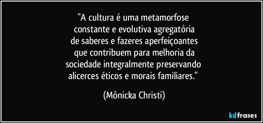 "A cultura é uma metamorfose 
constante e evolutiva agregatória
de saberes e fazeres aperfeiçoantes
que contribuem para melhoria da
sociedade integralmente preservando 
alicerces éticos e morais familiares." (Mônicka Christi)