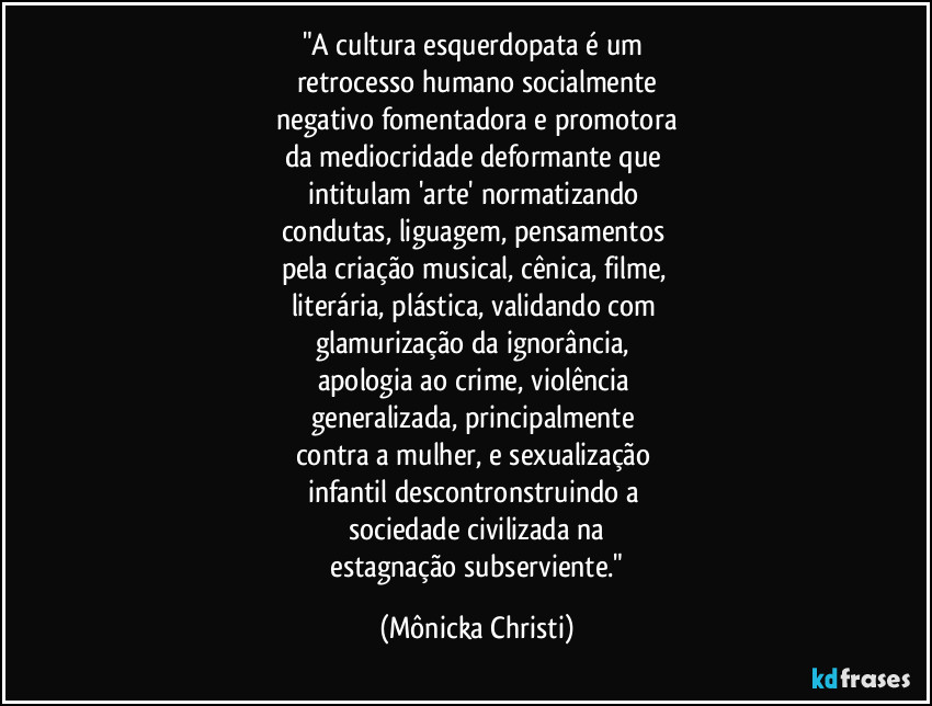 "A cultura esquerdopata é um 
retrocesso humano socialmente
 negativo fomentadora e promotora 
da mediocridade deformante que 
intitulam 'arte' normatizando 
condutas, liguagem, pensamentos 
pela criação musical, cênica, filme, 
literária, plástica, validando com 
glamurização da ignorância, 
apologia ao crime, violência 
generalizada, principalmente 
contra a mulher, e sexualização 
infantil descontronstruindo a 
sociedade civilizada na
 estagnação subserviente." (Mônicka Christi)
