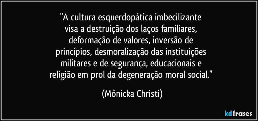 "A cultura esquerdopática imbecilizante 
visa a destruição dos laços familiares, 
deformação de valores, inversão de 
princípios, desmoralização das instituições 
militares e de segurança, educacionais e 
religião em prol da degeneração moral social." (Mônicka Christi)