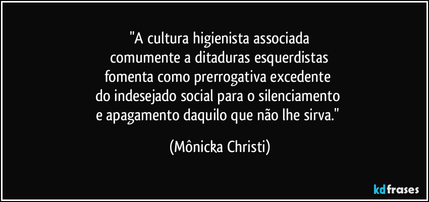 "A cultura higienista associada
 comumente a ditaduras esquerdistas 
fomenta como prerrogativa excedente 
do indesejado social para o silenciamento 
e apagamento daquilo que não lhe sirva." (Mônicka Christi)