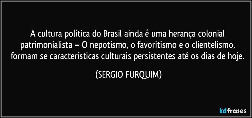 A cultura política do Brasil ainda é uma herança colonial patrimonialista – O nepotismo, o favoritismo e o clientelismo, formam se características culturais persistentes até os dias de hoje. (SERGIO FURQUIM)