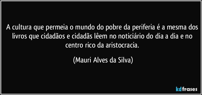 A cultura que permeia o mundo do pobre da periferia é a mesma dos livros que cidadãos e cidadãs lêem no noticiário do dia a dia e no centro rico da aristocracia. (Mauri Alves da Silva)