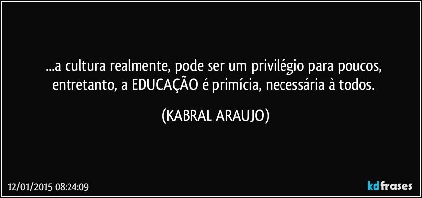 ...a cultura realmente, pode ser um privilégio para poucos, entretanto, a EDUCAÇÃO é primícia, necessária à todos. (KABRAL ARAUJO)