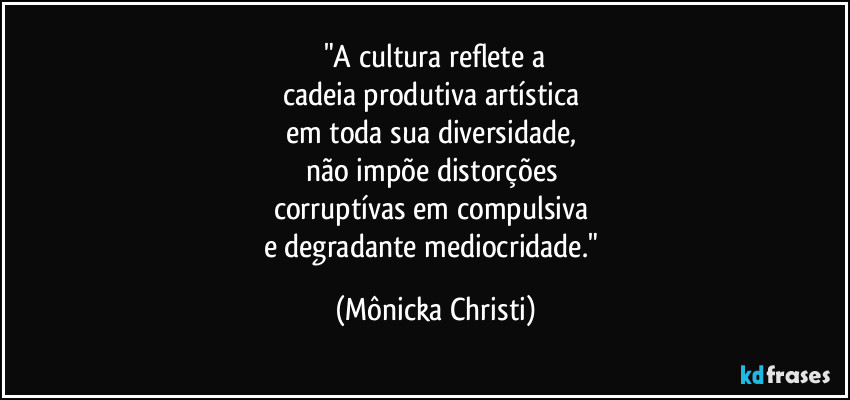 "A cultura reflete a
cadeia produtiva artística 
em toda sua diversidade, 
não impõe distorções 
corruptívas em compulsiva 
e degradante mediocridade." (Mônicka Christi)