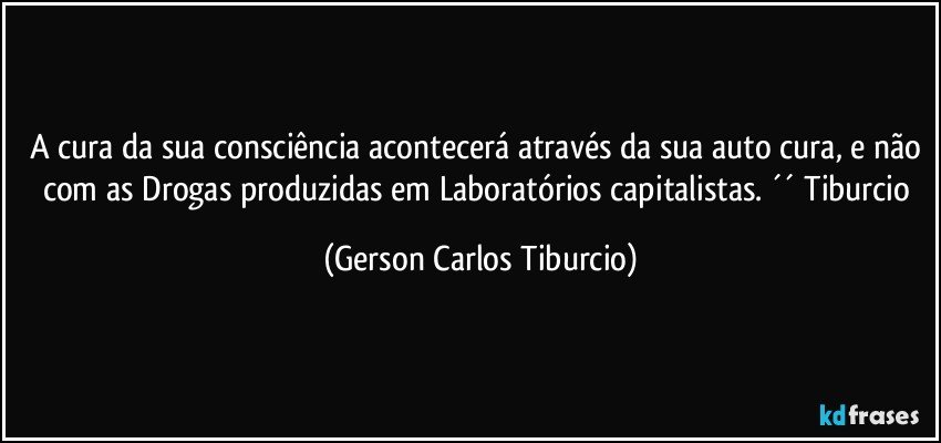 A cura da sua consciência acontecerá através da sua auto cura, e não com as Drogas produzidas em Laboratórios capitalistas. ´´ Tiburcio (Gerson Carlos Tiburcio)