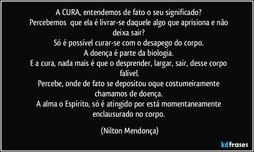 a CURA, entendemos de fato o seu significado? 
Percebemos ⁠que ela é  livrar-se daquele algo que aprisiona e não deixa sair? 
Só é possível curar-se com o desapego do corpo. 
A doença é parte da biologia. 
E a cura, nada mais é que o desprender, largar, sair, desse corpo falível.
Percebe, onde de fato se depositou oque costumeiramente chamamos de doença. 
A alma o Espírito, só é atingido por está momentaneamente enclausurado no corpo. (Nilton Mendonça)