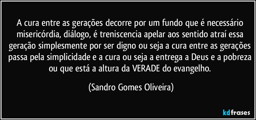 A cura entre as gerações decorre por um fundo que é necessário misericórdia, diálogo, é treniscencia apelar aos sentido atraí essa geração simplesmente por ser digno ou seja a cura entre as gerações passa pela simplicidade e a cura ou seja a entrega a Deus e a pobreza ou que está a altura da VERADE do evangelho. (Sandro Gomes Oliveira)