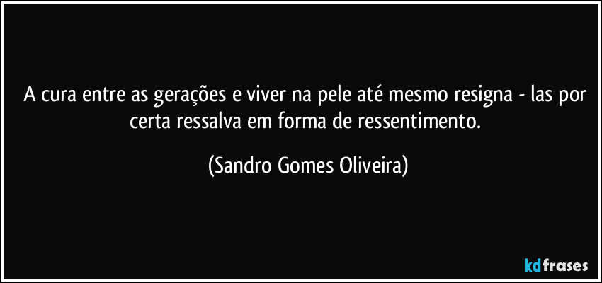 A cura entre as gerações e viver na pele até mesmo resigna - las por certa ressalva em forma de ressentimento. (Sandro Gomes Oliveira)