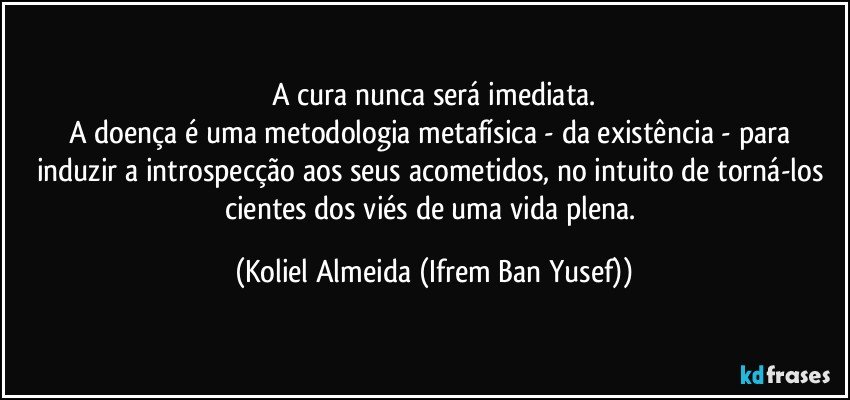 A cura nunca será imediata.
A doença é uma metodologia metafísica  - da existência - para induzir a introspecção aos seus acometidos, no intuito de torná-los cientes dos viés de uma vida plena. (Koliel Almeida (Ifrem Ban Yusef))