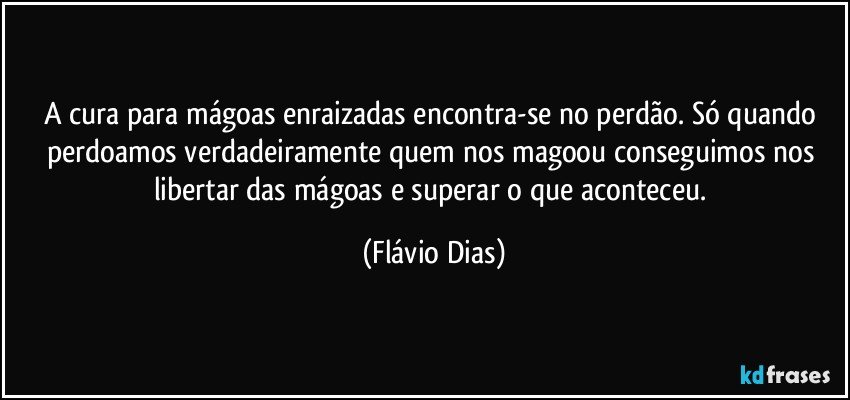 A cura para mágoas enraizadas encontra-se no perdão. Só quando perdoamos verdadeiramente quem nos magoou conseguimos nos libertar das mágoas e superar o que aconteceu. (Flávio Dias)