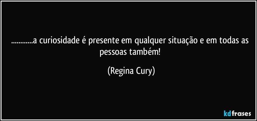 ...a curiosidade é presente em qualquer situação e em todas as pessoas também! (Regina Cury)