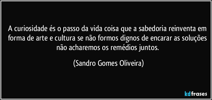 A curiosidade és o passo da vida coisa que a sabedoria reinventa em forma de arte e cultura se não formos dignos de encarar as soluções não acharemos os remédios juntos. (Sandro Gomes Oliveira)