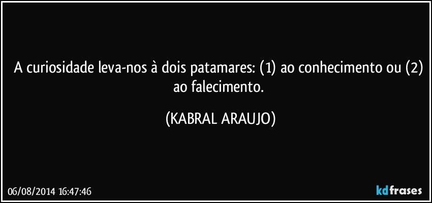 A curiosidade leva-nos à dois patamares: (1) ao conhecimento ou (2) ao falecimento. (KABRAL ARAUJO)