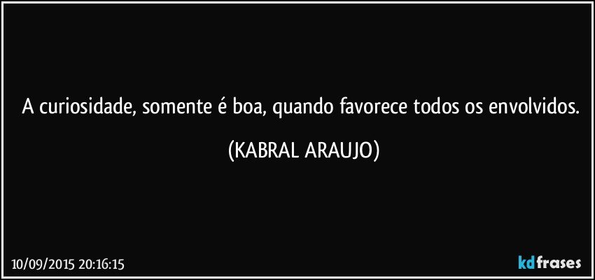 A curiosidade, somente é boa, quando favorece todos os envolvidos. (KABRAL ARAUJO)