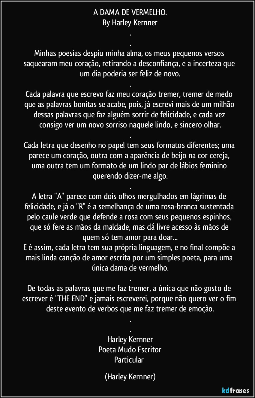 A DAMA DE VERMELHO.
By Harley Kernner
.
.
Minhas poesias despiu minha alma, os meus pequenos versos saquearam meu coração, retirando a desconfiança, e a incerteza que um dia poderia ser feliz de novo.
.
Cada palavra que escrevo faz meu coração tremer, tremer de medo que as palavras bonitas se acabe, pois, já escrevi mais de um milhão dessas palavras que faz alguém sorrir de felicidade, e cada vez consigo ver um novo sorriso naquele lindo, e sincero olhar.
.
Cada letra que desenho no papel tem seus formatos diferentes; uma parece um coração, outra com a aparência de beijo na cor cereja, uma outra tem um formato de um lindo par de lábios feminino querendo dizer-me algo.
.
A letra "A" parece com dois olhos mergulhados em lágrimas de felicidade, e já o "R" é a semelhança de uma rosa-branca sustentada pelo caule verde que defende a rosa com seus pequenos espinhos, que só fere as mãos da maldade, mas dá livre acesso às mãos de quem só tem amor para doar...
E é assim, cada letra tem sua própria linguagem, e no final compõe a mais linda canção de amor escrita por um simples poeta, para uma única dama de vermelho.
.
De todas as palavras que me faz tremer, a única que não gosto de escrever é "THE END" e jamais escreverei, porque não quero ver o fim deste evento de verbos que me faz tremer de emoção.
.
.
Harley Kernner
Poeta Mudo Escritor
Particular (Harley Kernner)