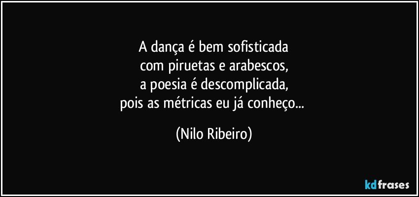 A dança é bem sofisticada
com piruetas e arabescos,
a poesia é descomplicada,
pois as métricas eu já conheço... (Nilo Ribeiro)