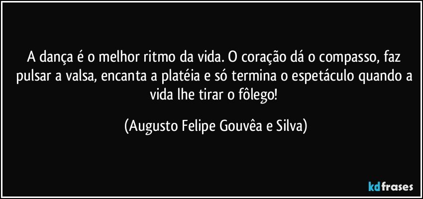 A dança é o melhor ritmo da vida. O coração dá o compasso, faz pulsar a valsa, encanta a platéia e só termina o espetáculo quando a vida lhe tirar o fôlego! (Augusto Felipe Gouvêa e Silva)