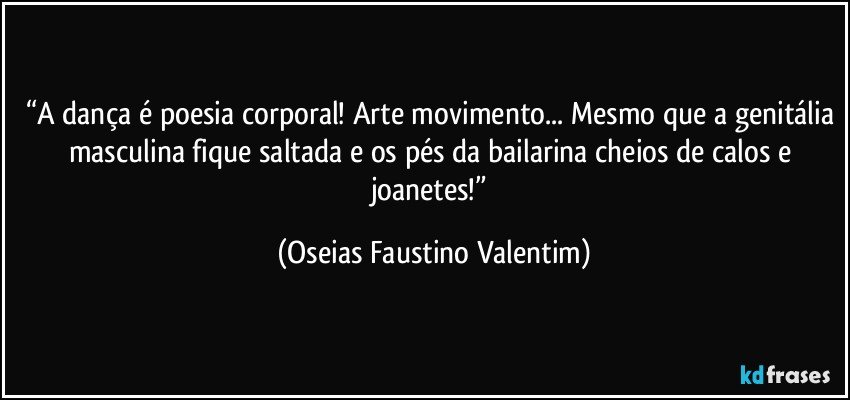 “A dança é poesia corporal! Arte movimento... Mesmo que a genitália masculina fique saltada e os pés da bailarina cheios de calos e joanetes!” (Oseias Faustino Valentim)