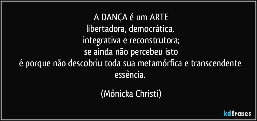 A DANÇA é um ARTE
libertadora, democrática, 
integrativa e reconstrutora;
se ainda não percebeu isto
é porque não descobriu toda sua metamórfica e transcendente essência. (Mônicka Christi)