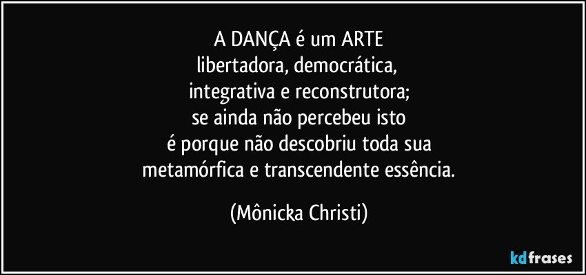 A DANÇA é um ARTE
libertadora, democrática, 
integrativa e reconstrutora;
se ainda não percebeu isto
é porque não descobriu toda sua
 metamórfica e transcendente essência. (Mônicka Christi)