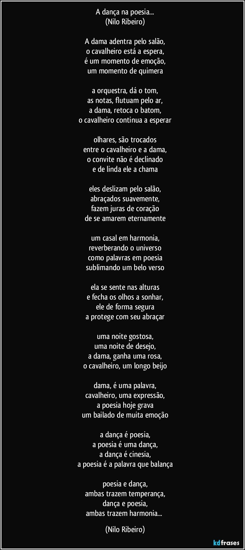 A dança na poesia...
(Nilo Ribeiro)
 
A dama adentra pelo salão,
o cavalheiro está a espera,
é um momento de emoção,
um momento de quimera
 
a orquestra, dá o tom,
as notas, flutuam pelo ar,
a dama, retoca o batom,
o cavalheiro continua a esperar
 
olhares, são trocados
entre o cavalheiro e a dama,
o convite não é declinado
e de linda ele a chama
 
eles deslizam pelo salão,
abraçados suavemente,
fazem juras de coração
de se amarem eternamente
 
um casal em harmonia,
reverberando o universo
como palavras em poesia
sublimando um belo verso
 
ela se sente nas alturas
e fecha os olhos a sonhar,
ele de forma segura
a protege com seu abraçar
 
uma noite gostosa,
uma noite de desejo,
a dama, ganha uma rosa,
o cavalheiro, um longo beijo
 
dama, é uma palavra,
cavalheiro, uma expressão,
a poesia hoje grava
um bailado de muita emoção

a dança é poesia,
a poesia é uma dança,
a dança é cinesia,
a poesia é a palavra que balança

poesia e dança,
ambas trazem temperança,
dança e poesia,
ambas trazem harmonia... (Nilo Ribeiro)