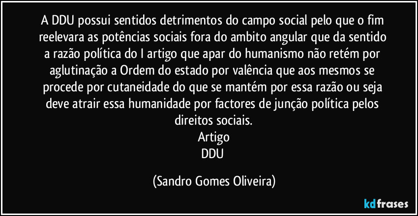 A DDU possui sentidos detrimentos do campo social pelo que o fim reelevara as potências sociais fora do ambito angular que da sentido a razão política do I artigo que apar do humanismo não retém por aglutinação a Ordem do estado por valência que aos mesmos se procede por cutaneidade do que se mantém por essa razão ou seja deve atrair essa humanidade por factores de junção política pelos direitos sociais.
Artigo
DDU (Sandro Gomes Oliveira)