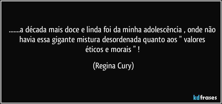 ...a década mais doce e linda foi  da minha adolescência , onde não havia  essa gigante    mistura desordenada  quanto aos  "  valores éticos e morais " ! (Regina Cury)