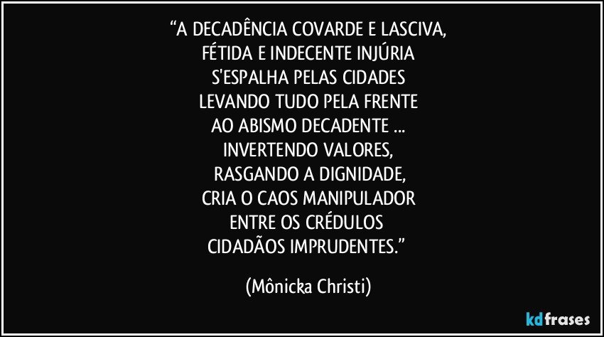 “A DECADÊNCIA COVARDE E LASCIVA,
FÉTIDA E INDECENTE INJÚRIA
S'ESPALHA PELAS CIDADES
LEVANDO TUDO PELA FRENTE
AO ABISMO DECADENTE ...
INVERTENDO VALORES,
 RASGANDO A DIGNIDADE,
CRIA O CAOS MANIPULADOR
ENTRE OS CRÉDULOS 
CIDADÃOS IMPRUDENTES.” (Mônicka Christi)