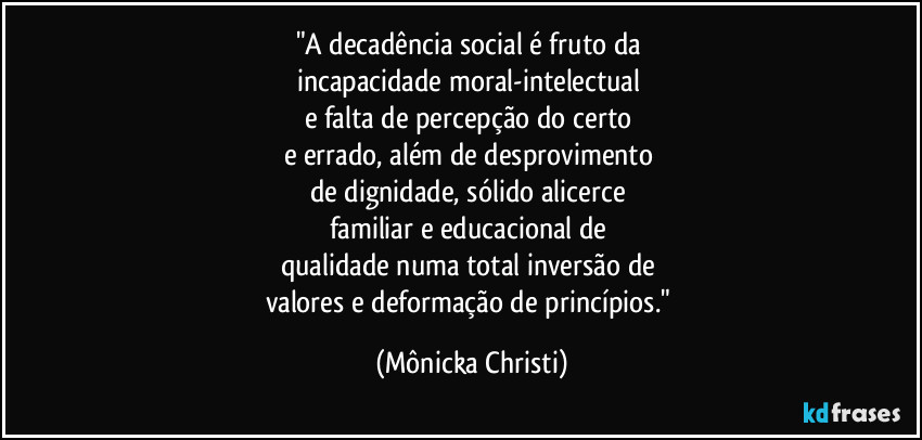 "A decadência social é fruto da 
incapacidade moral-intelectual 
e falta de percepção do certo 
e errado, além de desprovimento 
de dignidade, sólido alicerce 
familiar e educacional de 
qualidade numa total inversão de 
valores e deformação de princípios." (Mônicka Christi)