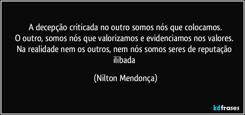 A decepção criticada no outro somos nós que colocamos.
O outro, somos nós que  valorizamos e evidenciamos nos valores. 
Na realidade nem os outros, nem nós somos seres de reputação ilibada (Nilton Mendonça)